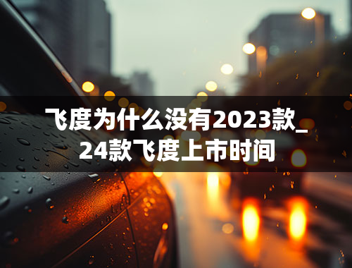 飞度为什么没有2023款_24款飞度上市时间