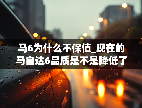 马6为什么不保值_现在的马自达6品质是不是降低了很多？买车究竟该买成熟车型还是买新车型？共6个问题求教。