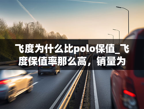 飞度为什么比polo保值_飞度保值率那么高，销量为何还是不敌大众polo？