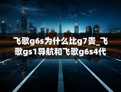 飞歌g6s为什么比g7贵_飞歌gs1导航和飞歌g6s4代导航有什么区别