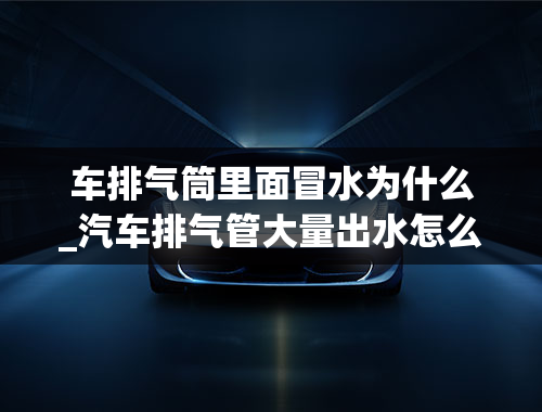 车排气筒里面冒水为什么_汽车排气管大量出水怎么回事