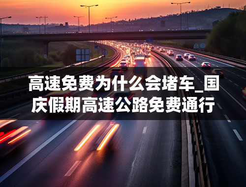 高速免费为什么会堵车_国庆假期高速公路免费通行，假期容易拥堵，需要注意什么？