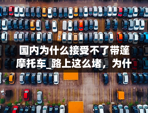 国内为什么接受不了带篷摩托车_路上这么堵，为什么不解禁摩托车？