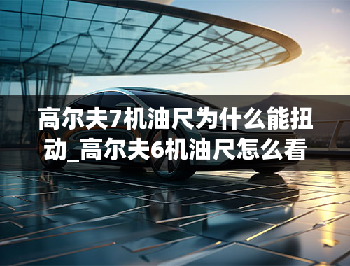 高尔夫7机油尺为什么能扭动_高尔夫6机油尺怎么看图解