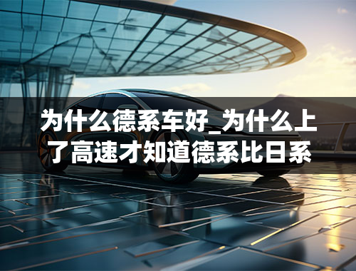 为什么德系车好_为什么上了高速才知道德系比日系车好？原因是什么呢？