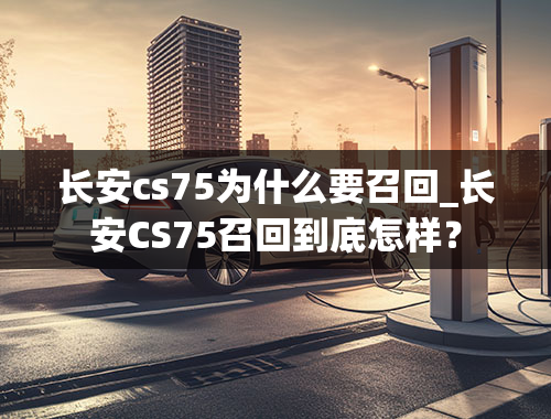 长安cs75为什么要召回_长安CS75召回到底怎样？