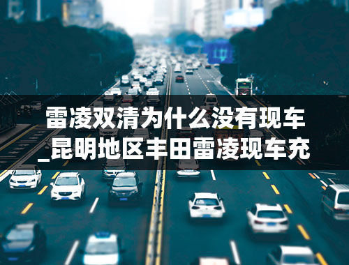 雷凌双清为什么没有现车_昆明地区丰田雷凌现车充足，10.38万元起售，首付只需4万元