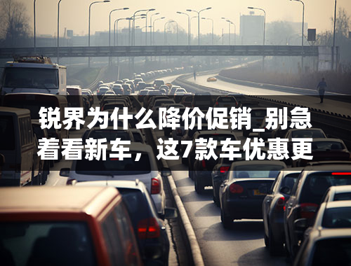 锐界为什么降价促销_别急着看新车，这7款车优惠更大｜一周降价