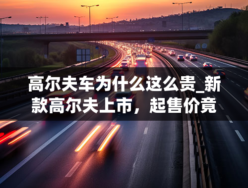 高尔夫车为什么这么贵_新款高尔夫上市，起售价竟涨到了14.13万，别人降价它为何涨价？