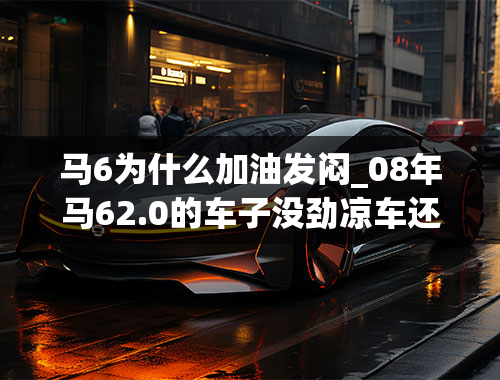 马6为什么加油发闷_08年马62.0的车子没劲凉车还行热车发闷气门还有点响转数和速度都上不来上个大坡老费劲