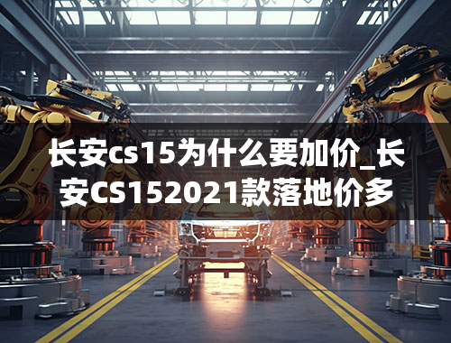 长安cs15为什么要加价_长安CS152021款落地价多少？长安CS15购车价