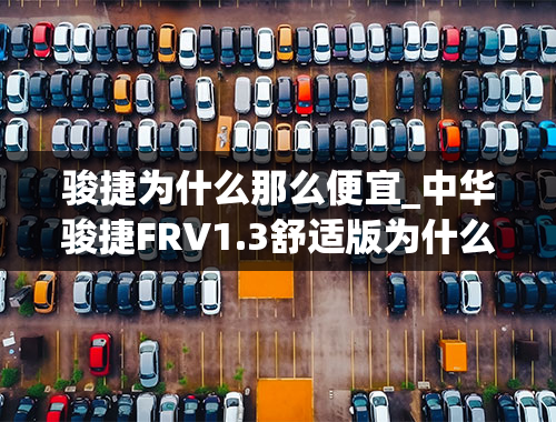 骏捷为什么那么便宜_中华骏捷FRV1.3舒适版为什么卖得那么好？