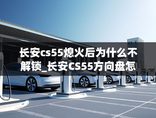 长安cs55熄火后为什么不解锁_长安CS55方向盘怎么锁住和解锁？