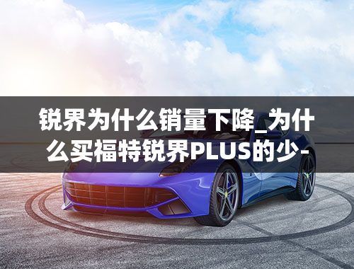 锐界为什么销量下降_为什么买福特锐界PLUS的少-锐界plus2021款缺点是什么