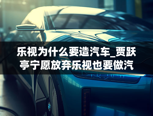 乐视为什么要造汽车_贾跃亭宁愿放弃乐视也要做汽车，为何造汽车对于他来讲如此重要-