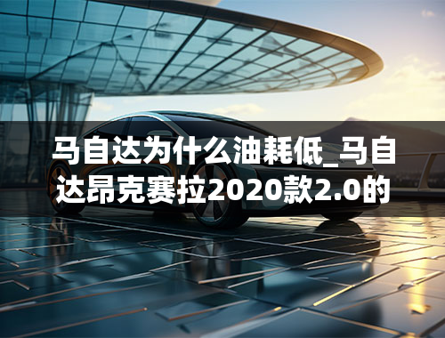 马自达为什么油耗低_马自达昂克赛拉2020款2.0的油耗怎么11个呀？