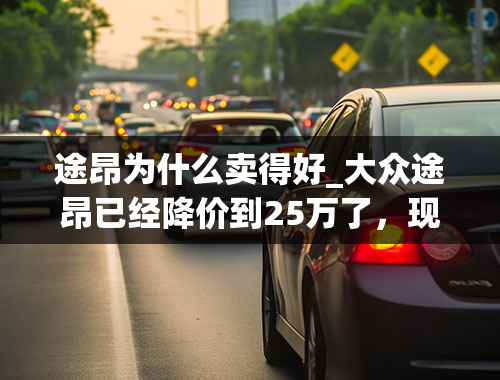 途昂为什么卖得好_大众途昂已经降价到25万了，现款竞争力如何，值得购买吗？