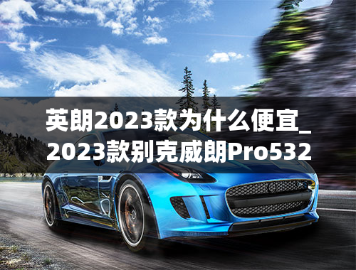 英朗2023款为什么便宜_2023款别克威朗Pro532T乐逸版点评