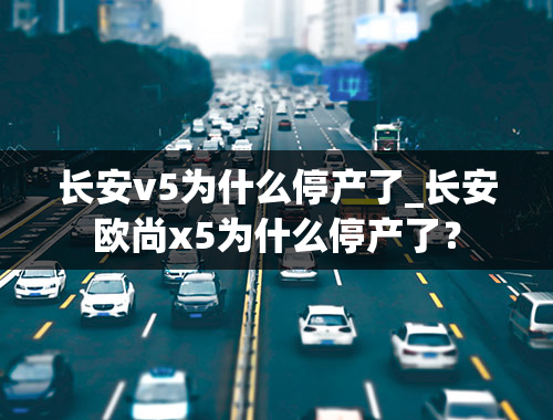 长安v5为什么停产了_长安欧尚x5为什么停产了？