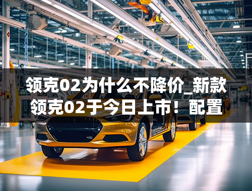 领克02为什么不降价_新款领克02于今日上市！配置有调整，售价或降低！