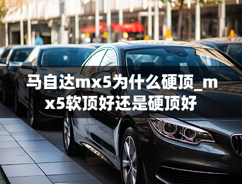 马自达mx5为什么硬顶_mx5软顶好还是硬顶好