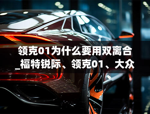 领克01为什么要用双离合_福特锐际、领克01、大众途岳，谁的2.0T动力强劲，对比后见真晓