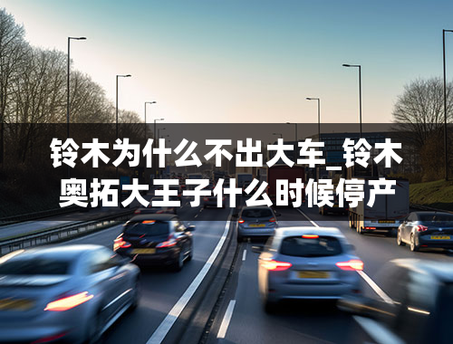 铃木为什么不出大车_铃木奥拓大王子什么时候停产的？