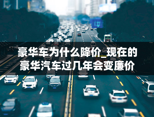 豪华车为什么降价_现在的豪华汽车过几年会变廉价吗？汽车贬值的原因是什么？