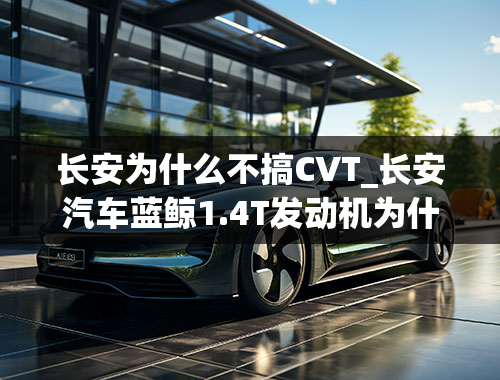 长安为什么不搞CVT_长安汽车蓝鲸1.4T发动机为什么不配用爱信6AT变速箱？