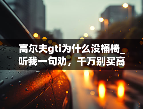 高尔夫gti为什么没桶椅_听我一句劝，千万别买高尔夫GTI，不然你会后悔的