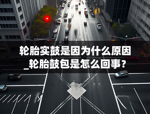 轮胎实鼓是因为什么原因_轮胎鼓包是怎么回事？