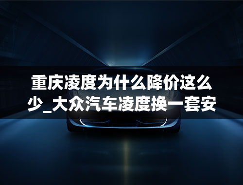 重庆凌度为什么降价这么少_大众汽车凌度换一套安全气囊需要多少钱