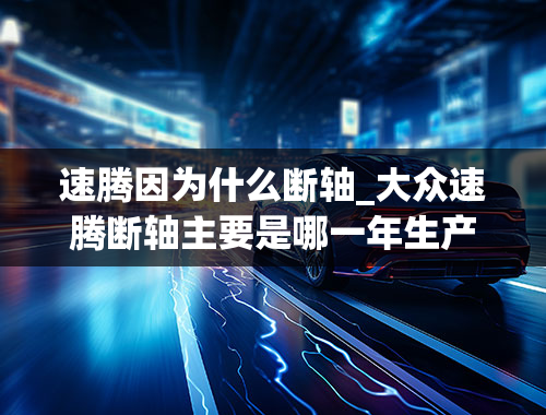 速腾因为什么断轴_大众速腾断轴主要是哪一年生产的