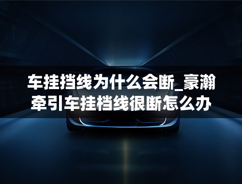 车挂挡线为什么会断_豪瀚牵引车挂档线很断怎么办