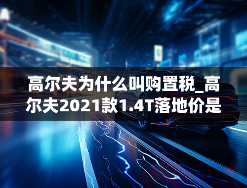 高尔夫为什么叫购置税_高尔夫2021款1.4T落地价是多少钱？