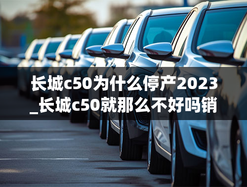 长城c50为什么停产2023_长城c50就那么不好吗销量那么少