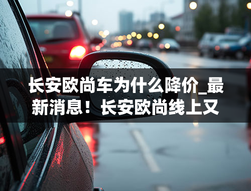 长安欧尚车为什么降价_最新消息！长安欧尚线上又降价，现金优惠4000元