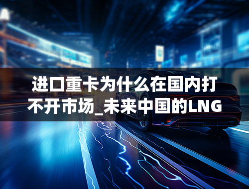 进口重卡为什么在国内打不开市场_未来中国的LNG市场是怎样的呢。在重卡方面的运用能有新的突破吗。请业内人士回答为盼。