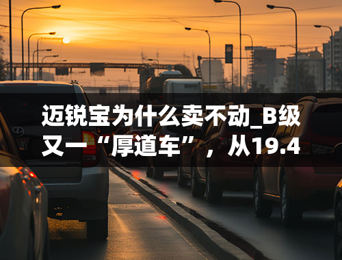 迈锐宝为什么卖不动_B级又一“厚道车”，从19.49万跌至15.99万，带237Ps双独悬，难卖