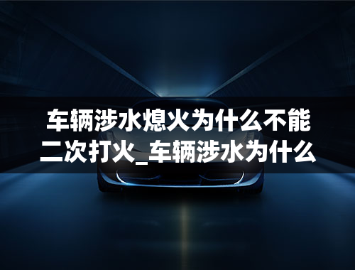 车辆涉水熄火为什么不能二次打火_车辆涉水为什么不能再打火