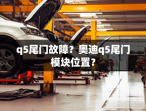 q5尾门故障？奥迪q5尾门模块位置？