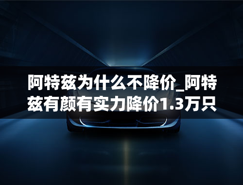 阿特兹为什么不降价_阿特兹有颜有实力降价1.3万只是锦上添花？网友：这朵花我要了