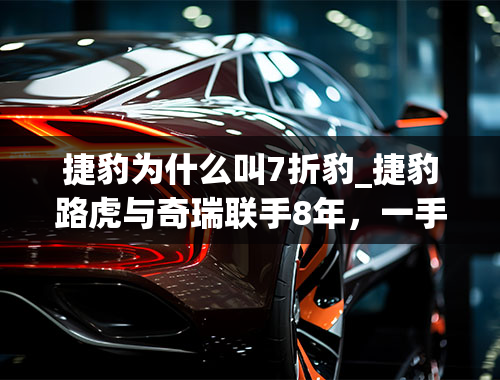 捷豹为什么叫7折豹_捷豹路虎与奇瑞联手8年，一手好牌为何被打稀烂？