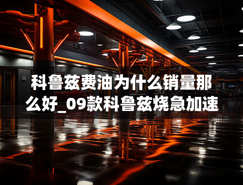 科鲁兹费油为什么销量那么好_09款科鲁兹烧急加速烧机油其他时候还好请问是什么原因？