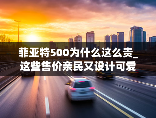 菲亚特500为什么这么贵_这些售价亲民又设计可爱的车型，可称得上是艺术品