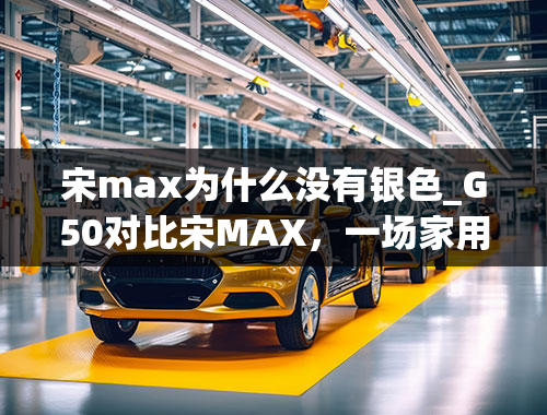 宋max为什么没有银色_G50对比宋MAX，一场家用大空间MPV之间的较量