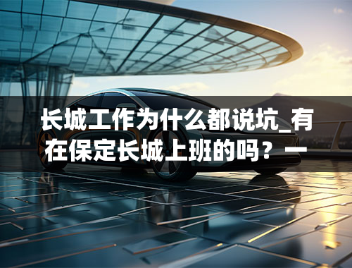 长城工作为什么都说坑_有在保定长城上班的吗？一般人能进吗？待遇怎么样？听说要里面有人才能进的去是真的吗？