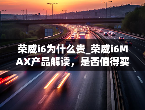 荣威i6为什么贵_荣威i6MAX产品解读，是否值得买？