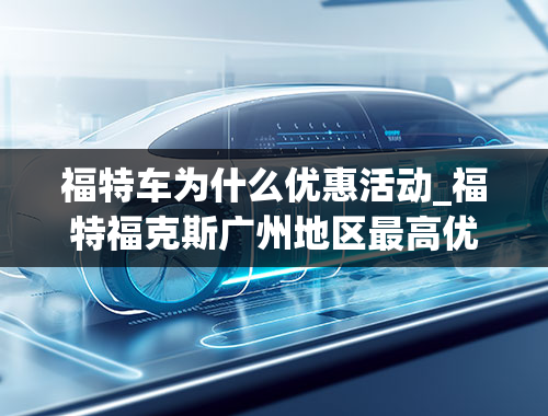 福特车为什么优惠活动_福特福克斯广州地区最高优惠1.7万元，购车还能送3年6次免费保养